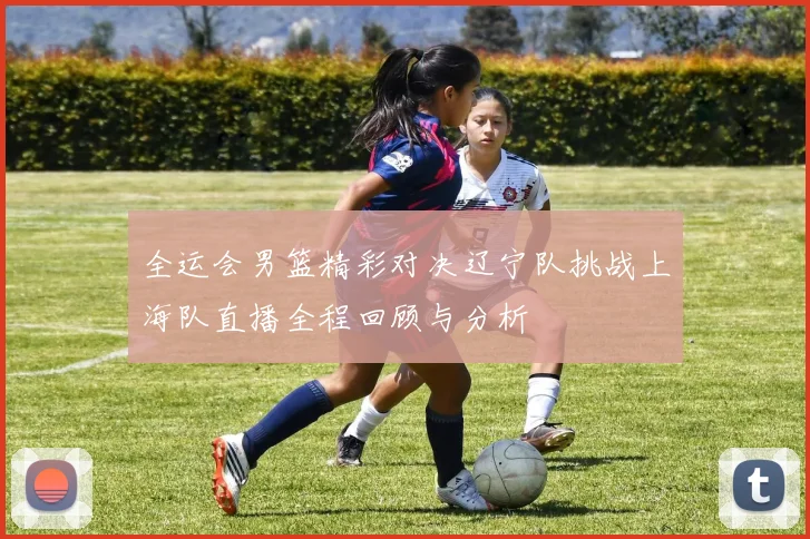 全运会男篮精彩对决辽宁队挑战上海队直播全程回顾与分析