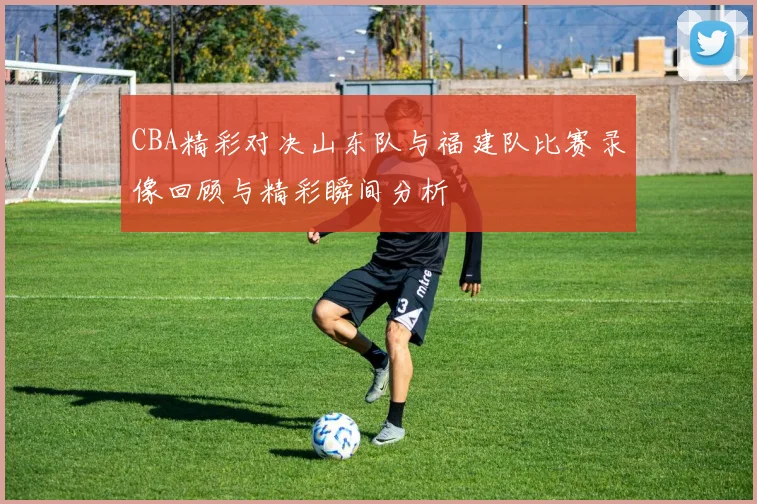 CBA精彩对决山东队与福建队比赛录像回顾与精彩瞬间分析