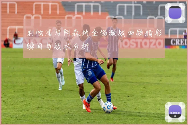 利物浦与阿森纳全场激战回顾精彩瞬间与战术分析