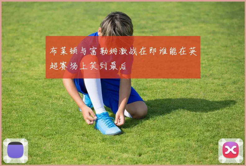 布莱顿与富勒姆激战在即谁能在英超赛场上笑到最后