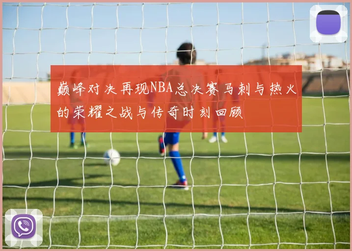 巅峰对决再现NBA总决赛马刺与热火的荣耀之战与传奇时刻回顾