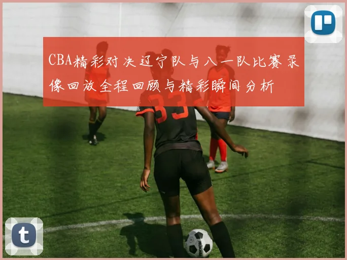 CBA精彩对决辽宁队与八一队比赛录像回放全程回顾与精彩瞬间分析