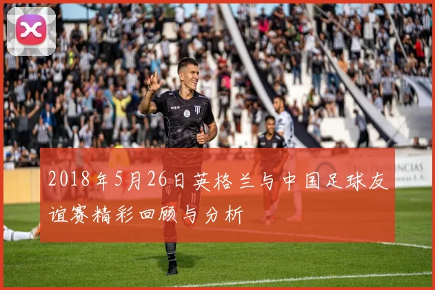2018年5月26日英格兰与中国足球友谊赛精彩回顾与分析
