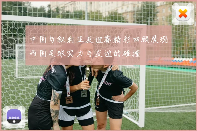 中国与叙利亚友谊赛精彩回顾展现两国足球实力与友谊的碰撞