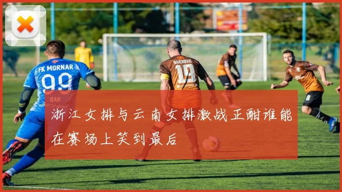 浙江女排与云南女排激战正酣谁能在赛场上笑到最后