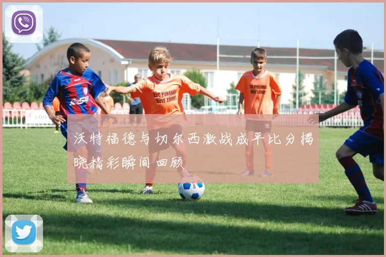 沃特福德与切尔西激战成平比分揭晓精彩瞬间回顾