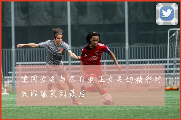 德国女足与尼日利亚女足的精彩对决谁能笑到最后