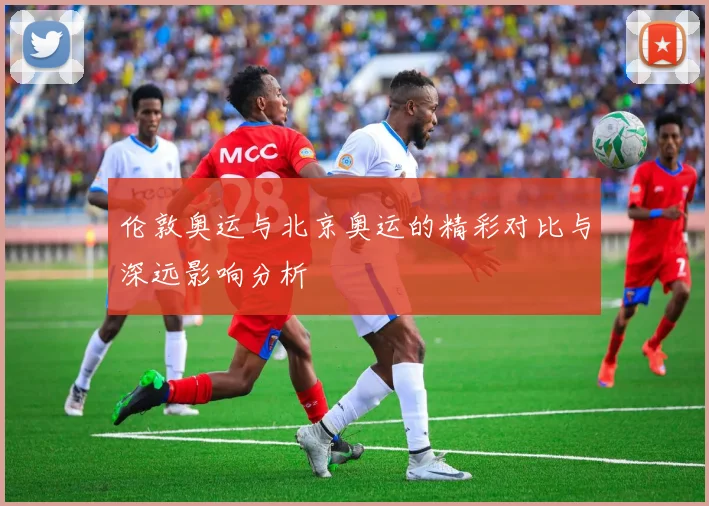 伦敦奥运与北京奥运的精彩对比与深远影响分析