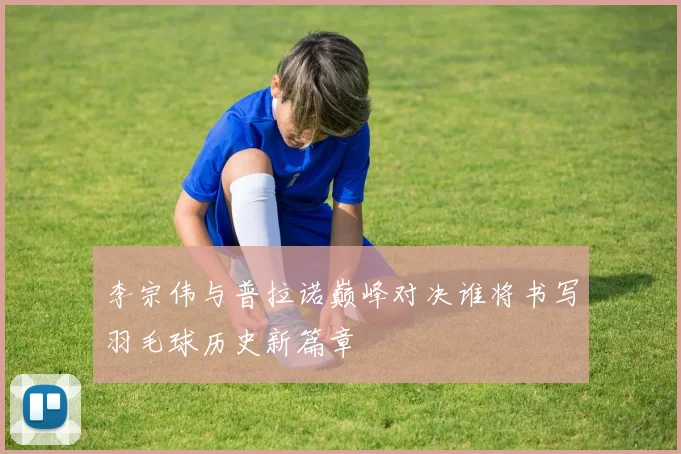 李宗伟与普拉诺巅峰对决谁将书写羽毛球历史新篇章