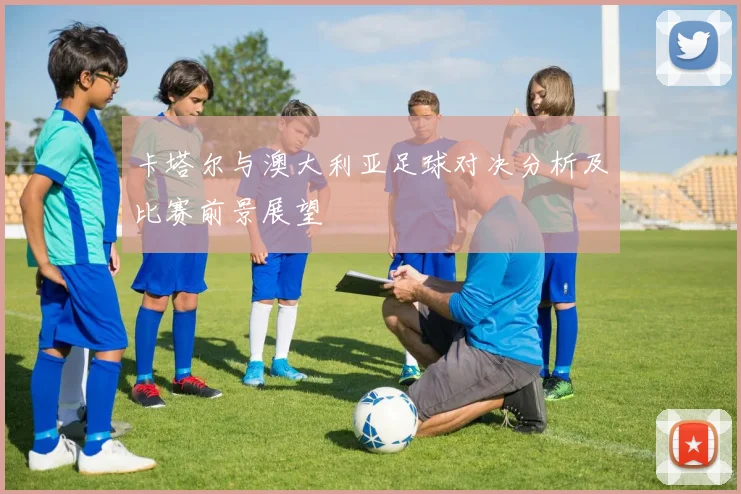 卡塔尔与澳大利亚足球对决分析及比赛前景展望