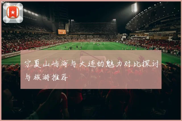 宁夏山屿海与大连的魅力对比探讨与旅游推荐