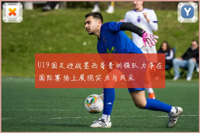 U19国足迎战墨西哥青训强队力争在国际赛场上展现实力与风采