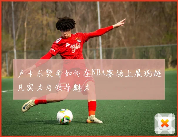 卢卡东契奇如何在NBA赛场上展现超凡实力与领导魅力