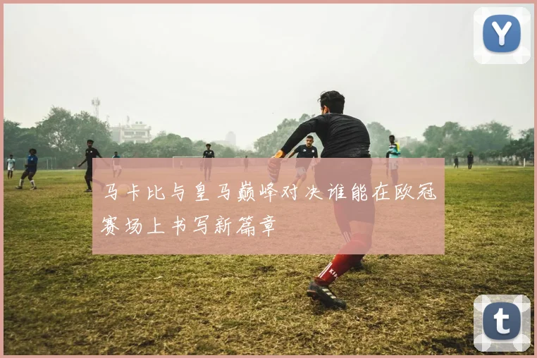 马卡比与皇马巅峰对决谁能在欧冠赛场上书写新篇章