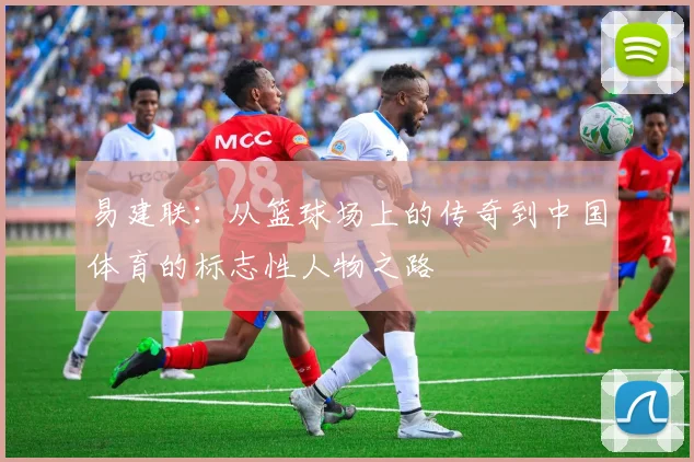 易建联：从篮球场上的传奇到中国体育的标志性人物之路