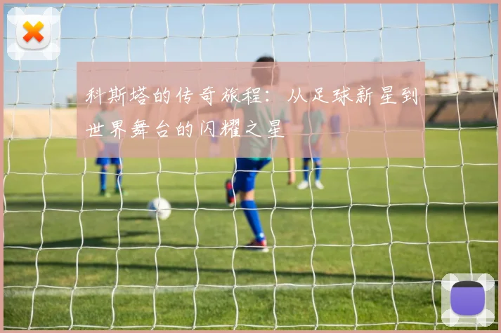 科斯塔的传奇旅程：从足球新星到世界舞台的闪耀之星