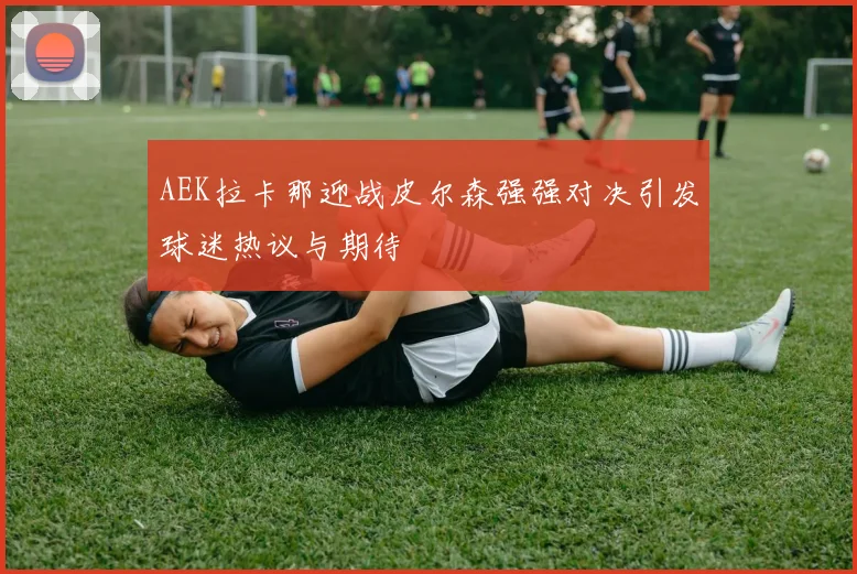 AEK拉卡那迎战皮尔森强强对决引发球迷热议与期待