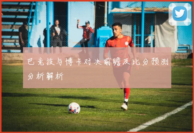 巴竞技与博卡对决前瞻及比分预测分析解析