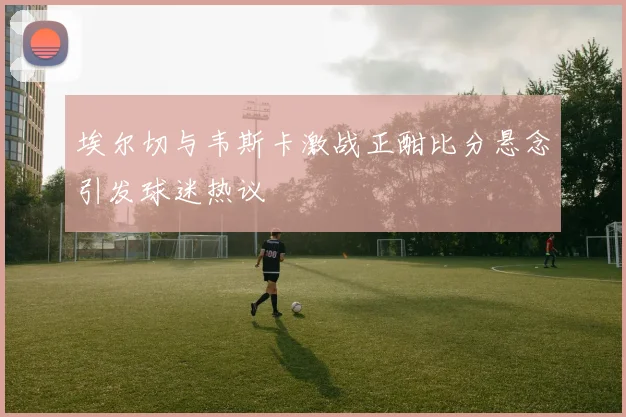 埃尔切与韦斯卡激战正酣比分悬念引发球迷热议