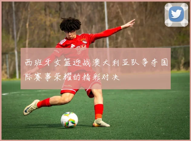 西班牙女篮迎战澳大利亚队争夺国际赛事荣耀的精彩对决