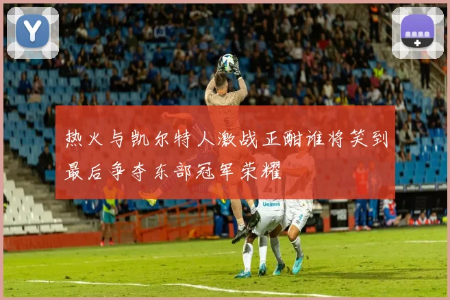 热火与凯尔特人激战正酣谁将笑到最后争夺东部冠军荣耀