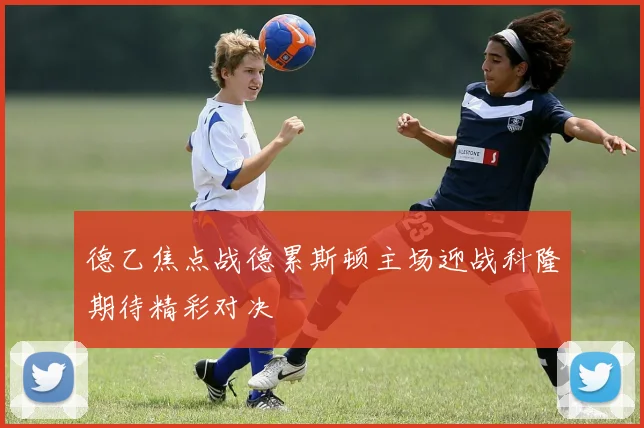 德乙焦点战德累斯顿主场迎战科隆期待精彩对决