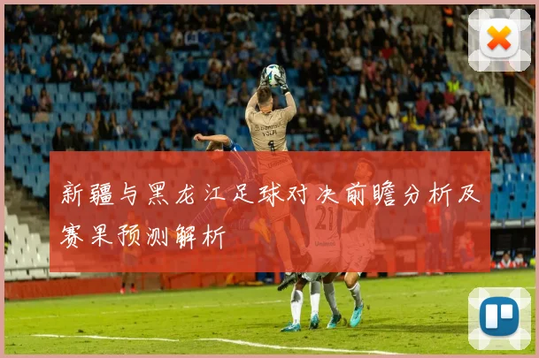 新疆与黑龙江足球对决前瞻分析及赛果预测解析