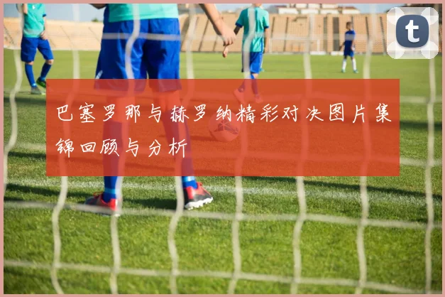 巴塞罗那与赫罗纳精彩对决图片集锦回顾与分析